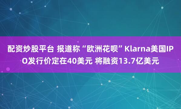 配资炒股平台 报道称“欧洲花呗”Klarna美国IPO发行价定在40美元 将融资13.7亿美元