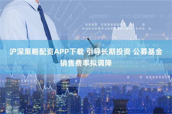 沪深策略配资APP下载 引导长期投资 公募基金销售费率拟调降