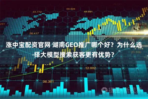 涨中宝配资官网 湖南GEO推广哪个好?为什么选择大模型搜索获客更有优势?