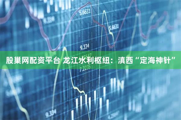 股巢网配资平台 龙江水利枢纽：滇西“定海神针”