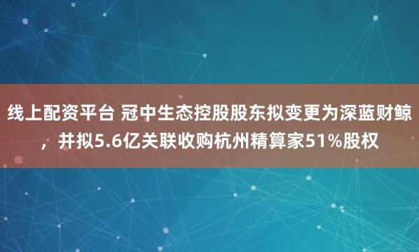 线上配资平台 冠中生态控股股东拟变更为深蓝财鲸，并拟5.6亿关联收购杭州精算家51%股权