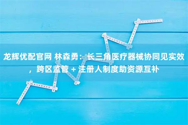 龙辉优配官网 林森勇:长三角医疗器械协同见实效,跨区监管 + 注册人制度助资源互补