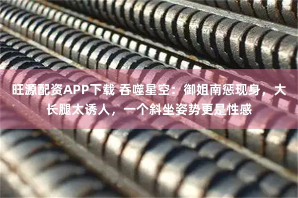 旺源配资APP下载 吞噬星空:御姐南惩现身,大长腿太诱人,一个斜坐姿势更是性感