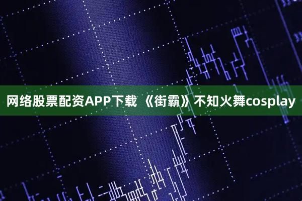 网络股票配资APP下载 《街霸》不知火舞cosplay