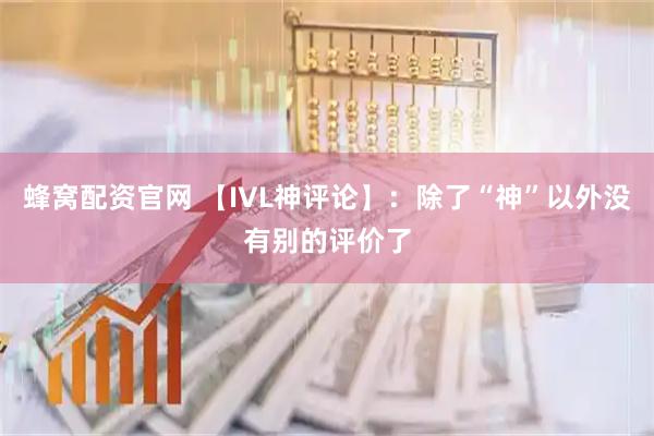 蜂窝配资官网 【IVL神评论】:除了“神”以外没有别的评价了
