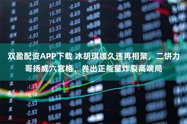 双盈配资APP下载 冰胡琪媛久违再相聚,二饼力哥扬威六宫格,卷出正能量炸裂高端局