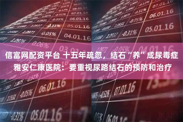 信富网配资平台 十五年疏忽，结石“养”成尿毒症 雅安仁康医院：要重视尿路结石的预防和治疗