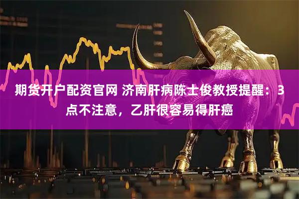 期货开户配资官网 济南肝病陈士俊教授提醒：3点不注意，乙肝很容易得肝癌