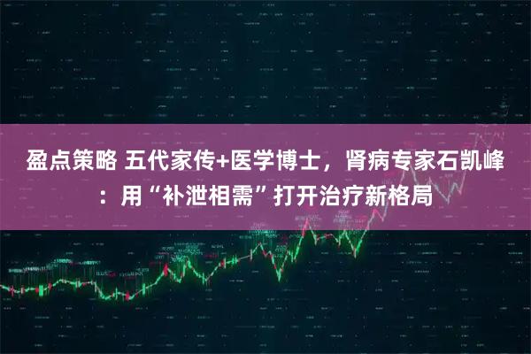 盈点策略 五代家传+医学博士，肾病专家石凯峰：用“补泄相需”打开治疗新格局