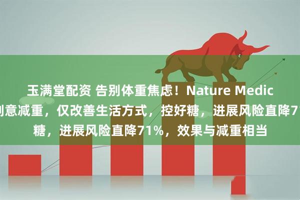 玉满堂配资 告别体重焦虑！Nature Medicine：糖尿病前期不刻意减重，仅改善生活方式，控好糖，进展风险直降71%，效果与减重相当