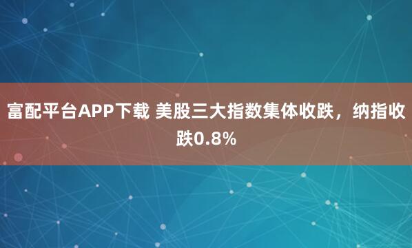 富配平台APP下载 美股三大指数集体收跌，纳指收跌0.8%
