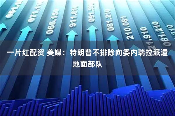 一片红配资 美媒：特朗普不排除向委内瑞拉派遣地面部队