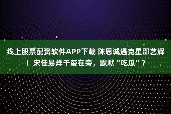 线上股票配资软件APP下载 陈思诚遇克星邵艺辉!宋佳易烊千玺在旁,默默“吃瓜”?