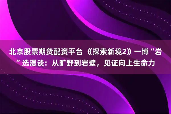 北京股票期货配资平台 《探索新境2》一博“岩”选漫谈:从旷野到岩壁,见证向上生命力
