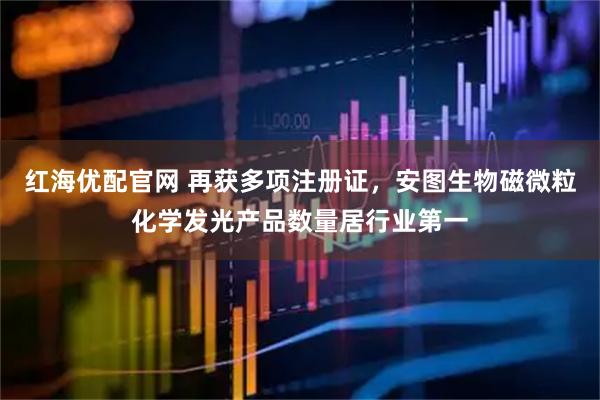 红海优配官网 再获多项注册证，安图生物磁微粒化学发光产品数量居行业第一