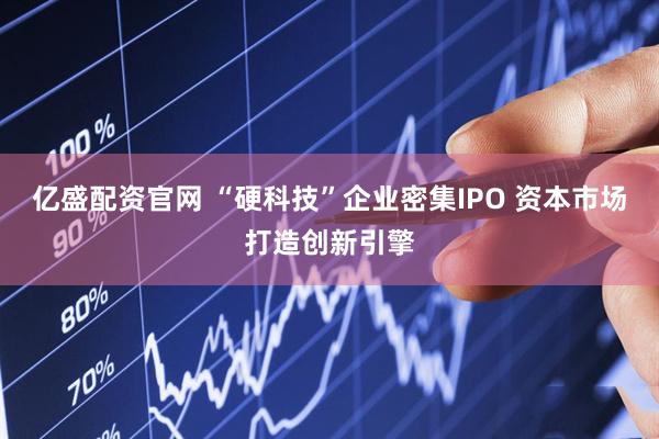 亿盛配资官网 “硬科技”企业密集IPO 资本市场打造创新引擎