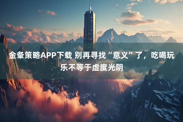 金夆策略APP下载 别再寻找“意义”了，吃喝玩乐不等于虚度光阴