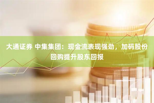 大通证券 中集集团：现金流表现强劲，加码股份回购提升股东回报
