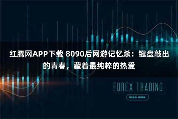 红腾网APP下载 8090后网游记忆杀：键盘敲出的青春，藏着最纯粹的热爱