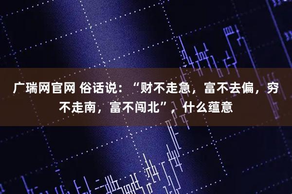 广瑞网官网 俗话说：“财不走急，富不去偏，穷不走南，富不闯北”，什么蕴意
