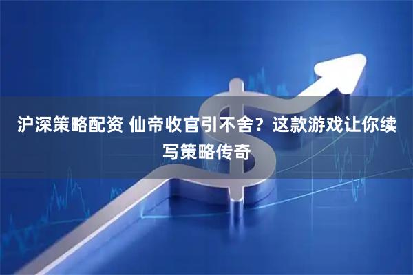 沪深策略配资 仙帝收官引不舍？这款游戏让你续写策略传奇