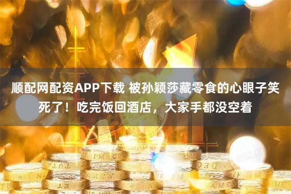 顺配网配资APP下载 被孙颖莎藏零食的心眼子笑死了！吃完饭回酒店，大家手都没空着