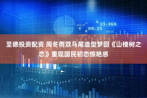 至德投资配资 周冬雨双马尾造型梦回《山楂树之恋》重现国民初恋惊艳感