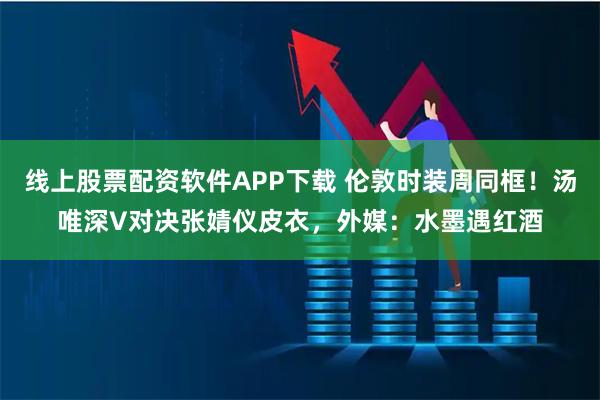 线上股票配资软件APP下载 伦敦时装周同框！汤唯深V对决张婧仪皮衣，外媒：水墨遇红酒