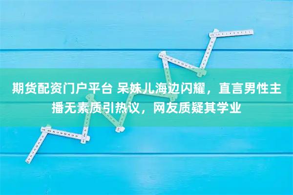期货配资门户平台 呆妹儿海边闪耀，直言男性主播无素质引热议，网友质疑其学业