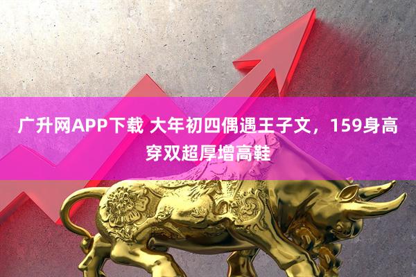广升网APP下载 大年初四偶遇王子文，159身高穿双超厚增高鞋