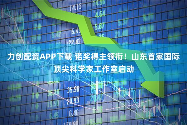 力创配资APP下载 诺奖得主领衔！山东首家国际顶尖科学家工作室启动