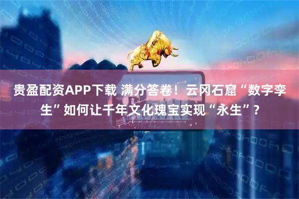 贵盈配资APP下载 满分答卷！云冈石窟“数字孪生”如何让千年文化瑰宝实现“永生”？