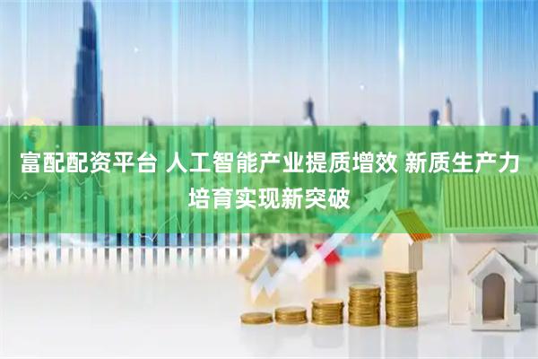 富配配资平台 人工智能产业提质增效 新质生产力培育实现新突破