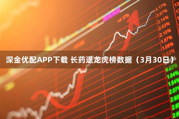 深金优配APP下载 长药退龙虎榜数据（3月30日）