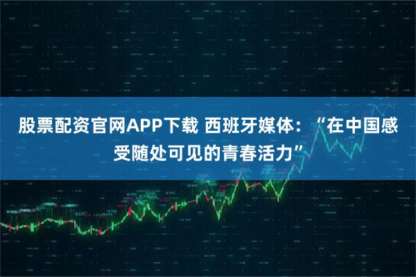 股票配资官网APP下载 西班牙媒体：“在中国感受随处可见的青春活力”