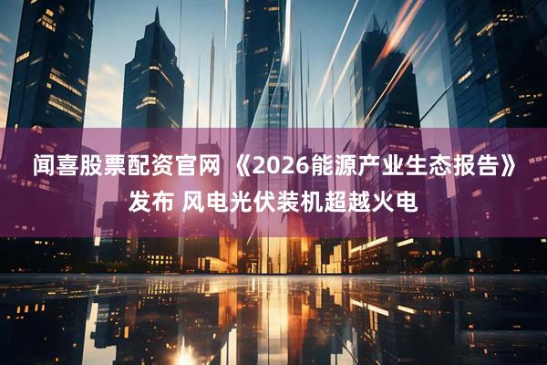 闻喜股票配资官网 《2026能源产业生态报告》发布 风电光伏装机超越火电