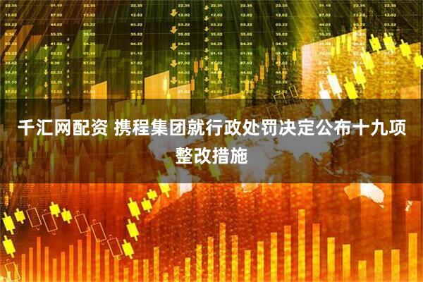 千汇网配资 携程集团就行政处罚决定公布十九项整改措施