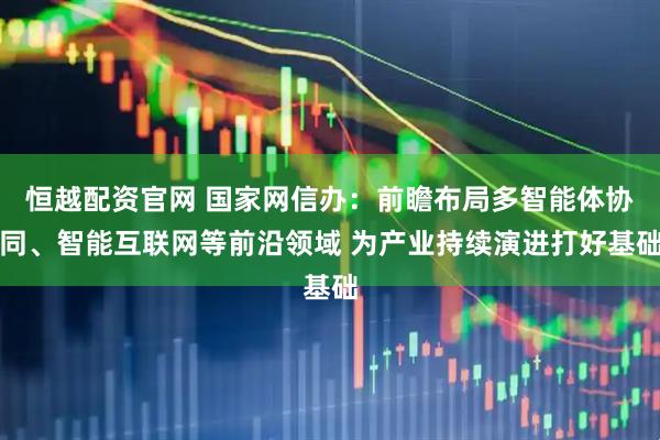 恒越配资官网 国家网信办：前瞻布局多智能体协同、智能互联网等前沿领域 为产业持续演进打好基础
