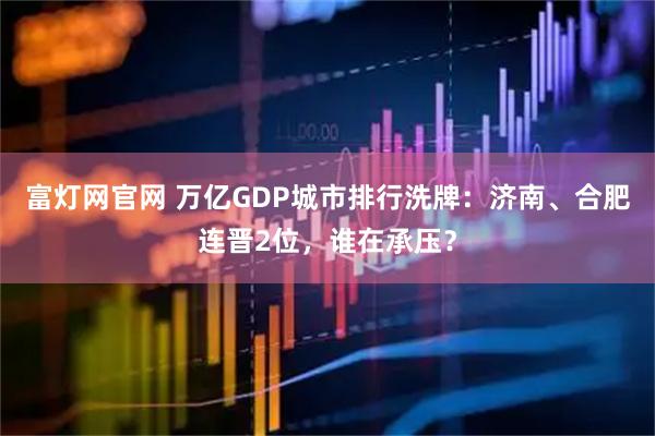 富灯网官网 万亿GDP城市排行洗牌：济南、合肥连晋2位，谁在承压？
