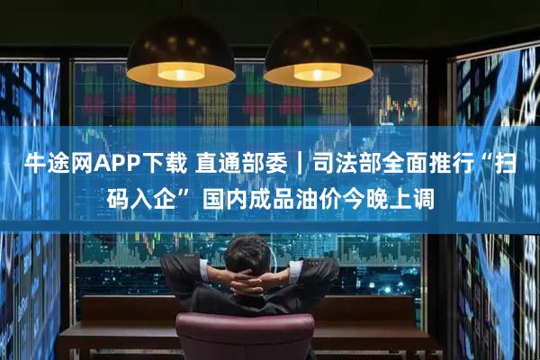 牛途网APP下载 直通部委｜司法部全面推行“扫码入企” 国内成品油价今晚上调