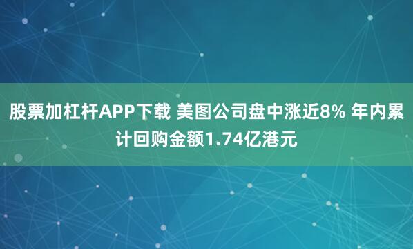 股票加杠杆APP下载 美图公司盘中涨近8% 年内累计回购金额1.74亿港元