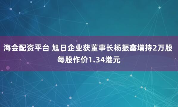 海会配资平台 旭日企业获董事长杨振鑫增持2万股 每股作价1.34港元