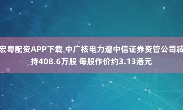 宏粤配资APP下载 中广核电力遭中信证券资管公司减持408.6万股 每股作价约3.13港元