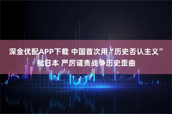 深金优配APP下载 中国首次用“历史否认主义”批日本 严厉谴责战争历史歪曲