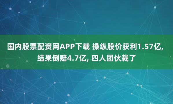 国内股票配资网APP下载 操纵股价获利1.57亿, 结果倒赔4.7亿, 四人团伙栽了