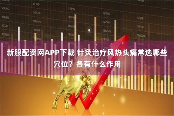 新股配资网APP下载 针灸治疗风热头痛常选哪些穴位？各有什么作用